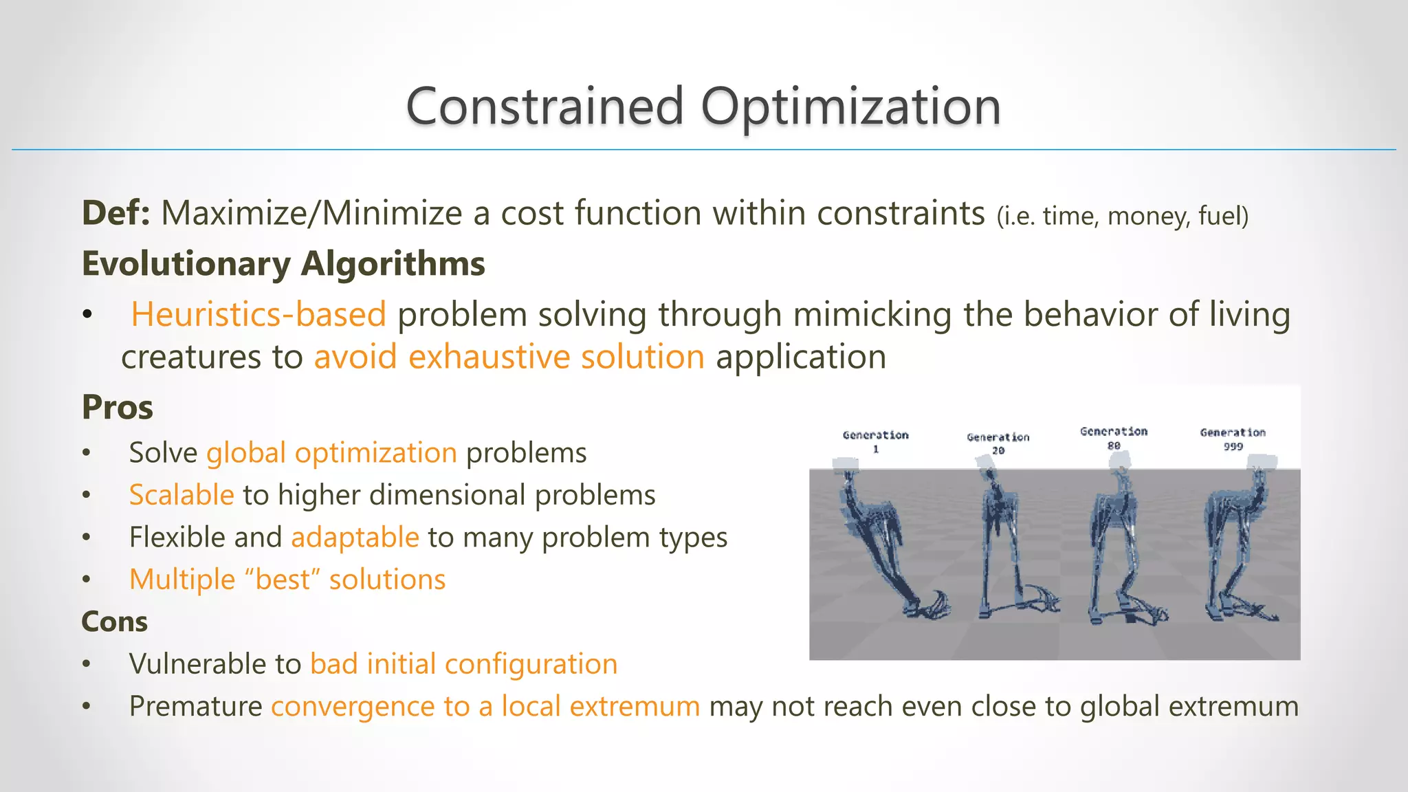 Constrained Optimization Def: Maximize/Minimize a cost function within constraints (i.e. time, money, fuel) Evolutionary Algorithms • Heuristics-based problem solving through mimicking the behavior of living creatures to avoid exhaustive solution application Pros • Solve global optimization problems • Scalable to higher dimensional problems • Flexible and adaptable to many problem types • Multiple “best” solutions Cons • Vulnerable to bad initial configuration • Premature convergence to a local extremum may not reach even close to global extremum 