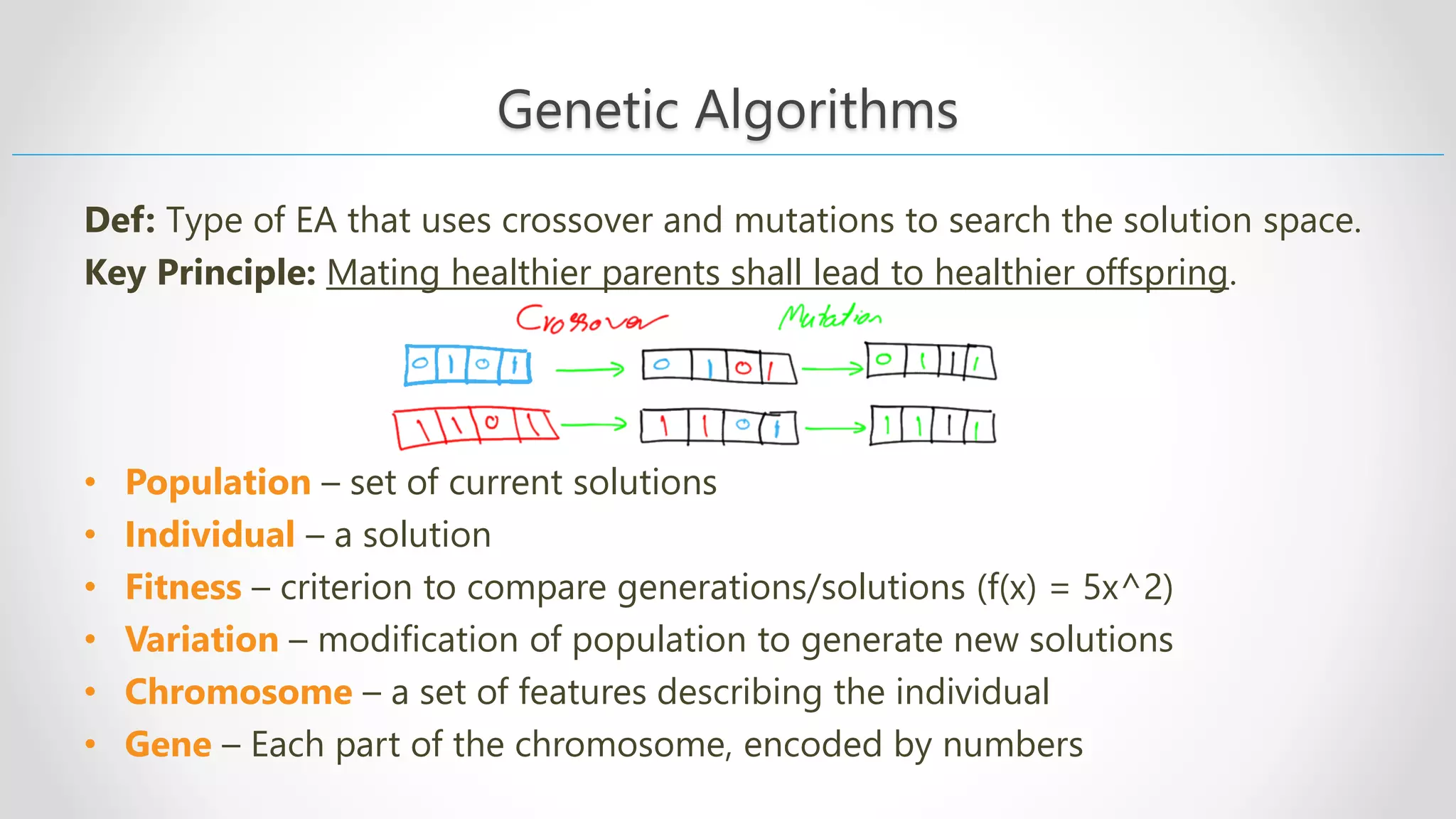 Genetic Algorithms Def: Тype of EA that uses crossover and mutations to search the solution space. Key Principle: Mating healthier parents shall lead to healthier offspring. • Population – set of current solutions • Individual – a solution • Fitness – criterion to compare generations/solutions (f(x) = 5x^2) • Variation – modification of population to generate new solutions • Chromosome – a set of features describing the individual • Gene – Each part of the chromosome, encoded by numbers 
