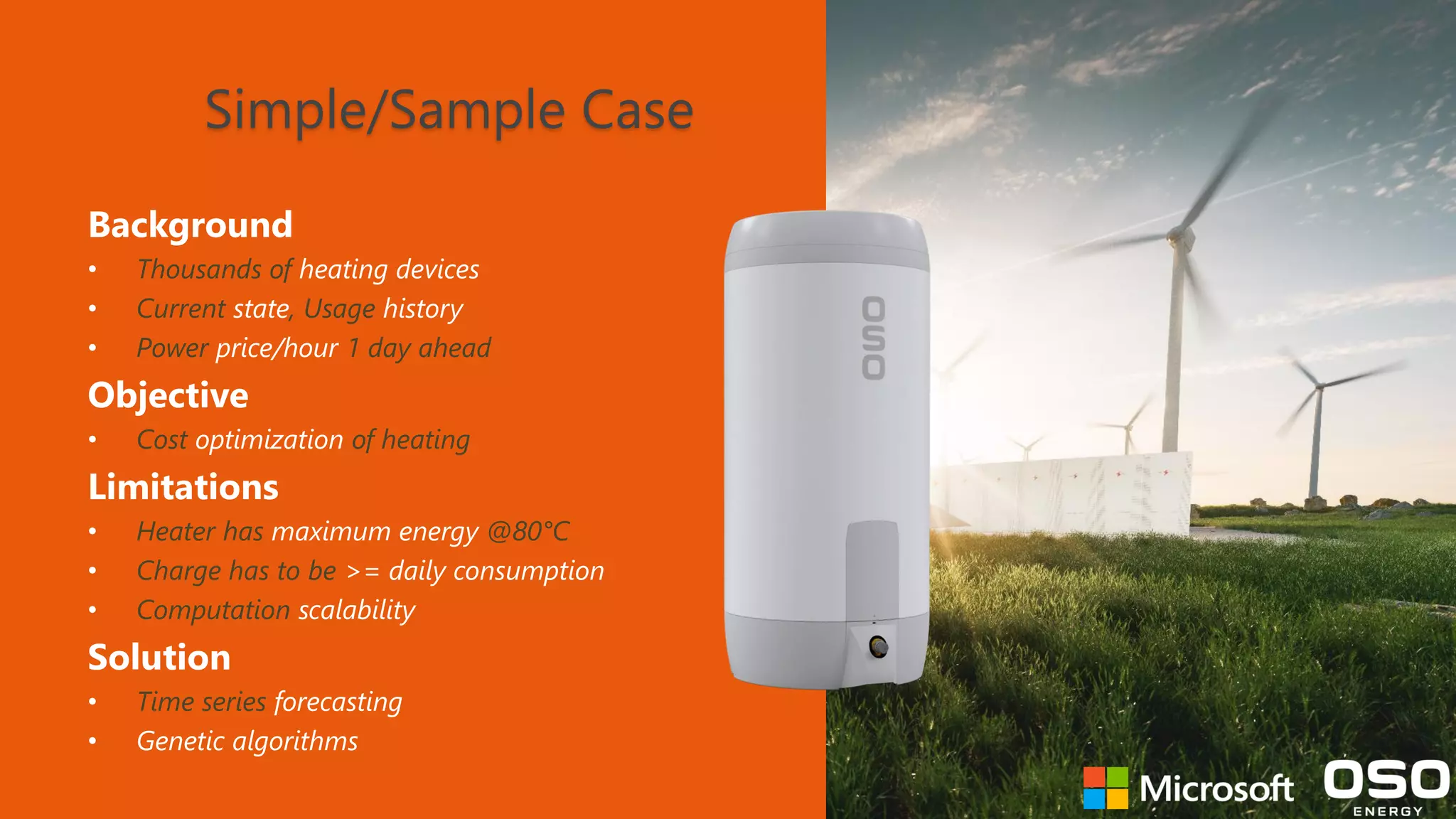 Simple/Sample Case Background • Thousands of heating devices • Current state, Usage history • Power price/hour 1 day ahead Objective • Cost optimization of heating Limitations • Heater has maximum energy @80°C • Charge has to be >= daily consumption • Computation scalability Solution • Time series forecasting • Genetic algorithms 