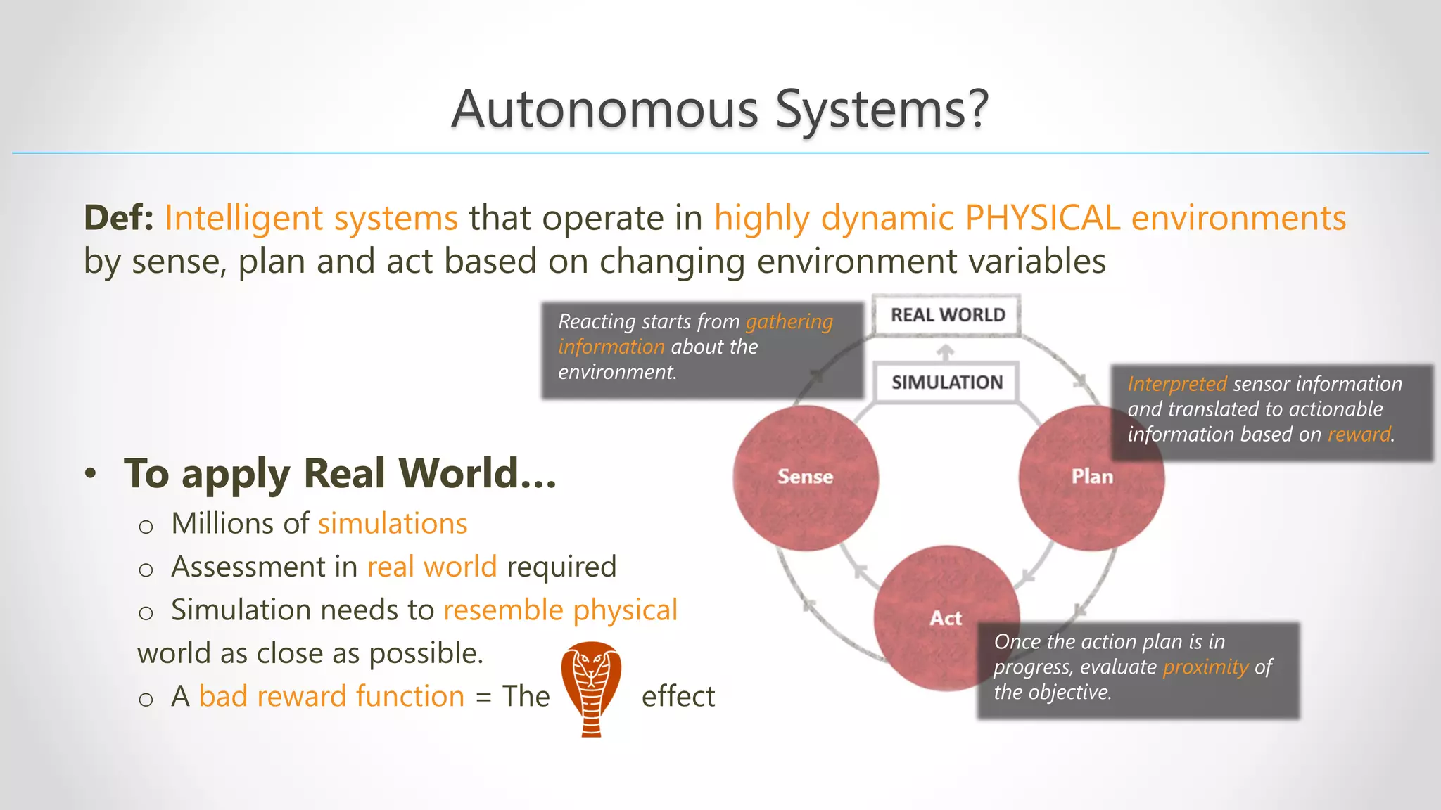 Autonomous Systems? Def: Intelligent systems that operate in highly dynamic PHYSICAL environments by sense, plan and act based on changing environment variables • To apply Real World… o Millions of simulations o Assessment in real world required o Simulation needs to resemble physical world as close as possible. o A bad reward function = The effect Reacting starts from gathering information about the environment. Interpreted sensor information and translated to actionable information based on reward. Once the action plan is in progress, evaluate proximity of the objective. 