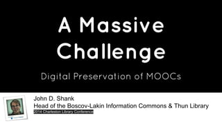A Massive 
Challenge 
Digital Preservation of MOOCs 
John D. Shank 
Head of the Boscov-Lakin Information Commons & Thun Library 
2014 Charleston Library Conference 
 