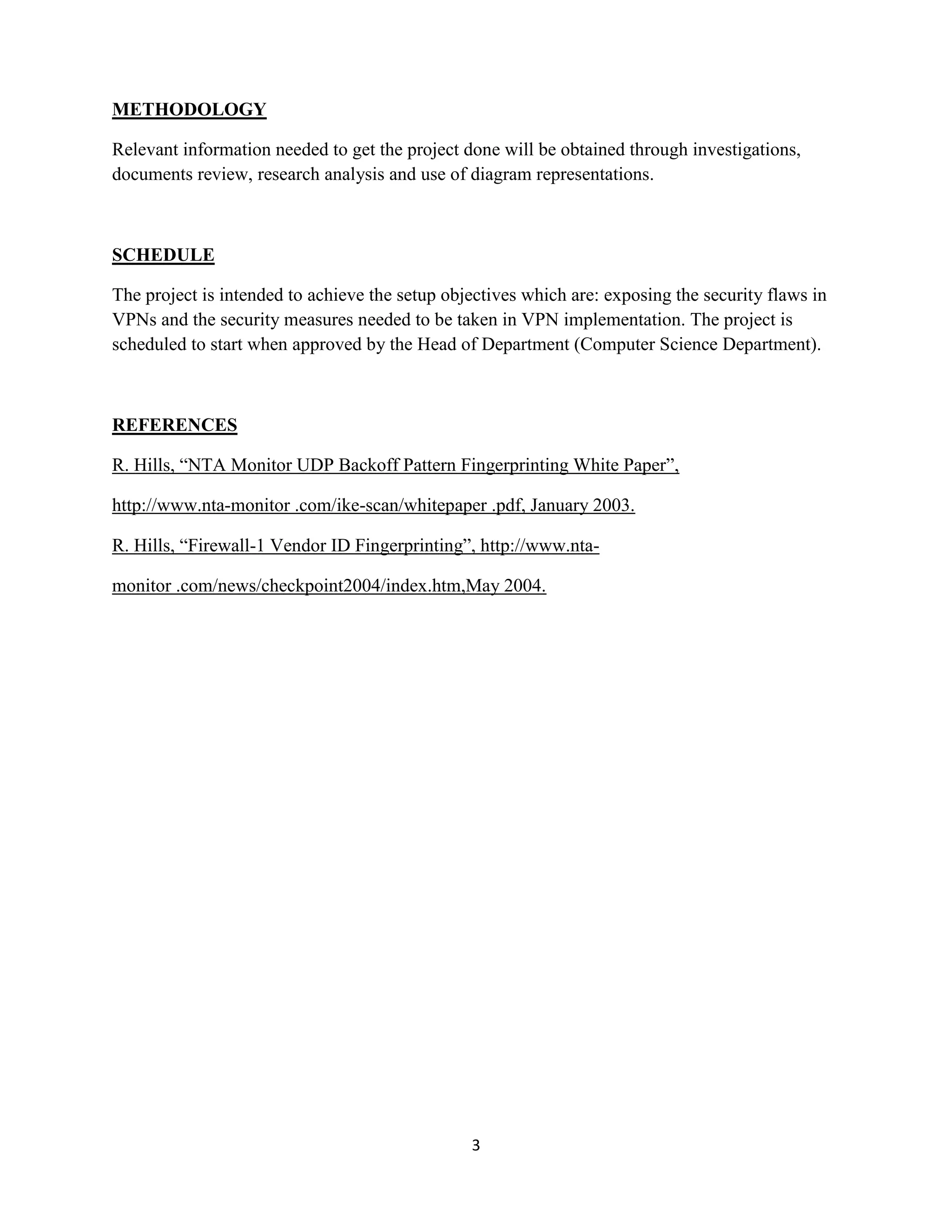 METHODOLOGY

Relevant information needed to get the project done will be obtained through investigations,
documents review, research analysis and use of diagram representations.



SCHEDULE

The project is intended to achieve the setup objectives which are: exposing the security flaws in
VPNs and the security measures needed to be taken in VPN implementation. The project is
scheduled to start when approved by the Head of Department (Computer Science Department).



REFERENCES

R. Hills, “NTA Monitor UDP Backoff Pattern Fingerprinting White Paper”,

http://www.nta-monitor .com/ike-scan/whitepaper .pdf, January 2003.

R. Hills, “Firewall-1 Vendor ID Fingerprinting”, http://www.nta-

monitor .com/news/checkpoint2004/index.htm,May 2004.




                                                3
 