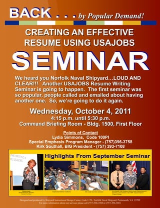 by Popular Demand!

          CREATING AN EFFECTIVE
          RESUME USING USAJOBS


We heard you Norfolk Naval Shipyard…LOUD AND
CLEAR!!! Another USAJOBS Resume Writing
Seminar is going to happen. The first seminar was
so popular, people called and emailed about having
another one. So, we’re going to do it again.

                   Wednesday, October 4, 2011
          4:15 p.m. until 5:30 p.m.
 Command Briefing Room - Bldg. 1500, First Floor
                                   Points of Contact
                            Lydia Simmons, Code 100PI
                  Special Emphasis Program Manager - (757)396-3758
                     Kirk Southall, BIG President - (757) 393-7108




     Michele Jordan              Captivated Seminar Audience                                        Kirk Southall, BIG President, Michele Jordan, Human Resources
 Human Resources Specialist
                                                                  She really has their attention.
                                                                                                    Specialist, Lydia Simmons, Code 100PI - Special Emphasis
    Seminar Facilitator                                                                             Program Manager



  Designed and produced by Shipyard Instructional Design Center, Code 1170, Norfolk Naval Shipyard, Portsmouth, VA 23709
                    For more information about our services please call (757) 396-3569 or (757) 396-5801
 