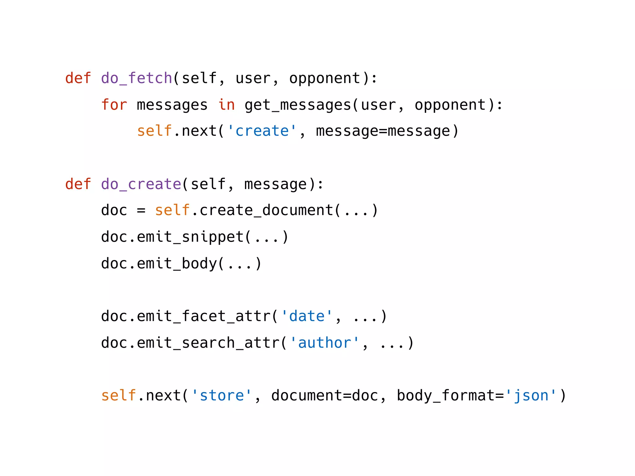 def do_fetch(self, user, opponent):
for messages in get_messages(user, opponent):
self.next('create', message=message)
def do_create(self, message):
doc = self.create_document(...)
doc.emit_snippet(...)
doc.emit_body(...)
doc.emit_facet_attr('date', ...)
doc.emit_search_attr('author', ...)
self.next('store', document=doc, body_format='json')
 