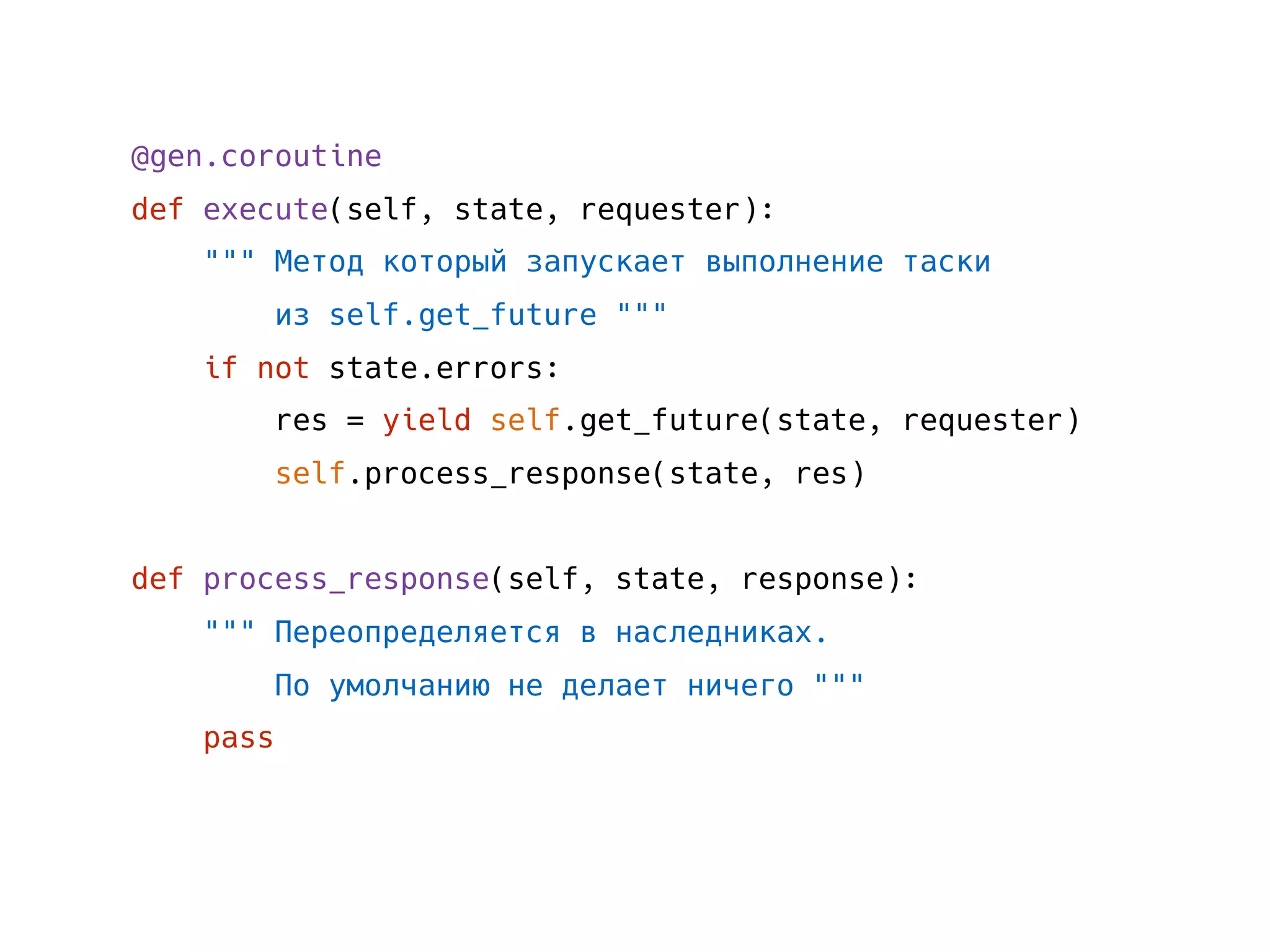 @gen.coroutine
def execute(self, state, requester):
""" Метод который запускает выполнение таски
из self.get_future """
if not state.errors:
res = yield self.get_future(state, requester)
self.process_response(state, res)
def process_response(self, state, response):
""" Переопределяется в наследниках.
По умолчанию не делает ничего """
pass
 
