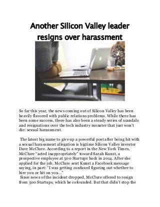 Another Silicon Valley leader
resigns over harassment
So far this year, the news coming out of Silicon Valley has been
heavily flavored with public relations problems. While there has
been some success, there has also been a steady series of scandals
and resignations over the tech industry monster that just won’t
die: sexual harassment.
The latest big name to give up a powerful post after being hit with
a sexual harassment allegation is bigtime Silicon Valley investor
Dave McClure. According to a report in the New York Times,
McClure “acted inappropriately” toward Sarah Kunst, a
prospective employee at 500 Startups back in 2014. After she
applied for the job, McClure sent Kunst a Facebook message
saying, in part: “I was getting confused figuring out whether to
hire you or hit on you…”
Since news of the incident dropped, McClure offered to resign
from 500 Startups, which he cofounded. But that didn’t stop the
 