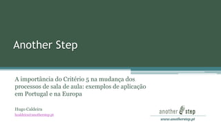 www.anotherstep.pt 
Another Step 
A importância do Critério 5 na mudança dos processos de sala de aula: exemplos de aplicação em Portugal e na Europa 
Hugo Caldeira 
hcaldeira@anotherstep.pt  