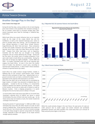 Poten Weekly Tanker Opinions are published by the Commodity Consulting & Analytics department at Poten & Partners. For feedback on this opinion, to receive this via email every week, or for information
on our services and research products, please send an email to tankerresearch@poten.com. Please visit our website at www.poten.com to contact our tanker brokers.
Enter Tankers from Stage Left
During the last few days, various articles in the oil and shipping
press have hinted at the possibility that renewed contango in
the oil markets could lead to increased storage plays after
several Suezmaxes were fixed for discharge in Saldanha Bay,
South Africa.
While South Africa has several refineries that run on imported
crude oil, the origin of the crudes (North Sea and the
Caribbean), as well as the reported discharge port, seems to
point to storage rather than refining. The oil companies that
have refining operations in South Africa include Chevron,
Engen/Petronas, BP, Shell, Total and Sasol. These companies
are the most prolific charterers into South Africa and as such
typically source their crude from West Africa and the Arabian
Gulf. Cargoes from other load areas, such as Argentina,
Colombia and the North Sea are brought in by trading
companies and are mostly delivered into storage. During the
last five years, the market share of trading companies in the
spot crude trade to South Africa has varied widely. During the
years that oil storage was highly profitable – mainly 2009 and
2010 – oil traders controlled some 25% of the reported spot
cargoes into South Africa. As seen in the chart, the market
share of traders has declined in recent years, according to
reported spot market fixtures. In 2013, Poten’s fixture database
showed no reported fixtures by traders.
South Africa has ample onshore storage facilities, notably in
Saldanha Bay on the country’s south-western coast, located
about 65 miles northwest of Cape Town. Saldanha Bay’s six in-
ground concrete tanks can hold a combined 45 million barrels -
equivalent to the capacity of 45 Suezmaxes or 22 VLCCs.
Other than the sheer size of the facility and its accessibility by
larger tankers, oil traders’ key attraction to Saldanha Bay is its
geography. Located at the tip of Africa, it is conveniently
nestled in between the Atlantic and Pacific Oceans. Oil stored
at this location can be just as easily sold in Eastern as well as
Western markets. From a shipping perspective, it is worth
noting that the area has been prone to delays in the past.
August 22
2014
POTEN TANKER OPINION
HOUSTON / NEW YORK / LONDON / ATHENS / SINGAPORE / GUANGZHOU / PERTH
Poten Weekly Tanker Opinions are published by the Tanker Research & Consulting department at Poten & Partners. For feedback on this opinion, to receive this via email every week, or for information on
our services and research products, please send an email to tankerresearch@poten.com. Please visit our website at www.poten.com to contact our tanker brokers.
Fig. 1 Reported VLCC & Suezmax Fixtures into South Africa
In recent weeks, Brent spot prices have fallen to 13-month lows.
Yesterday’s reported price of $100.67 per barrel is almost
$15.00 below the price of Brent only two months ago. As the
future prices have not moved as much, the market moved into
contango at the front end.
During the period of “supercontango” in 2008 and 2009, it was
estimated that more than 20 million barrels of crude oil were
stored in Saldanha Bay. A few Suezmax fixtures from traders to
South Africa do “not a trend make” and the oil market contango
is not (yet) steep enough to warrant using tankers for floating
storage, especially if there still appears to be ample onshore
storage capacity available.
Fig. 2 Brent Future Contract Prices
Another Storage Play in the Bay?
Source: Poten
While this could certainly change in the near future, the spot prices of crude are
under pressure due to ample supply and anemic demand and worldwide
geopolitical tensions and other possible crisis could easily flare up to disrupt oil
flows and push prices higher in the future.
 