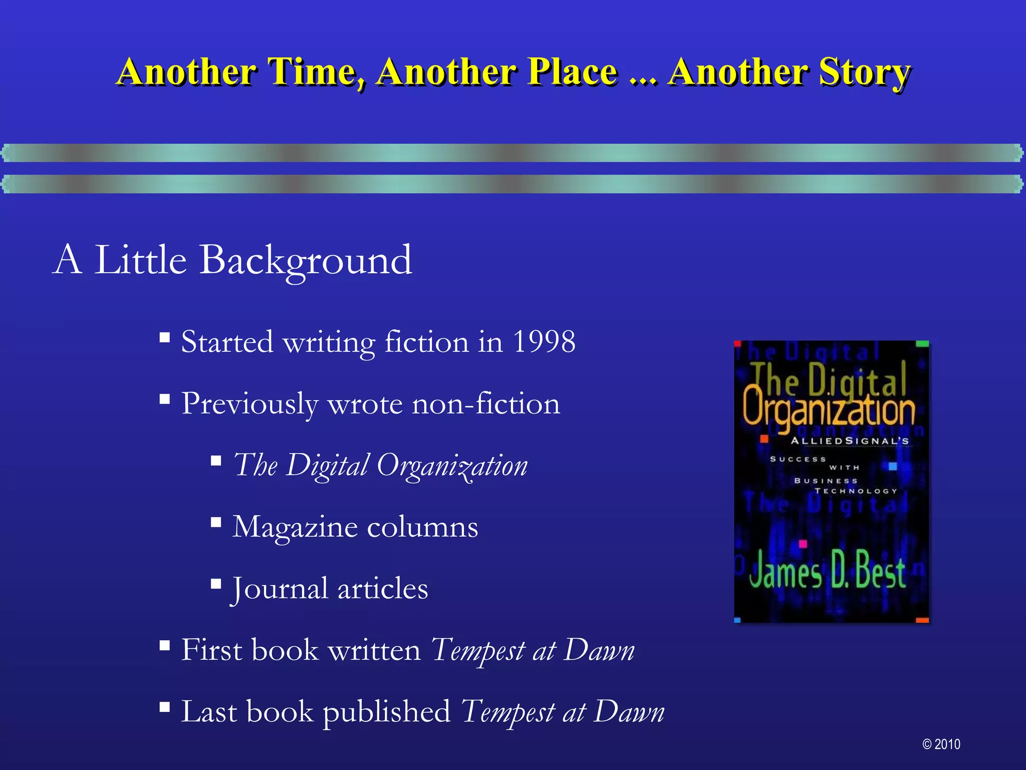 A Little Background Started writing fiction in 1998 Previously wrote non-fiction The Digital Organization Magazine columns Journal articles First book written  Tempest at Dawn Last book published  Tempest at Dawn Another Time, Another Place ... Another Story 