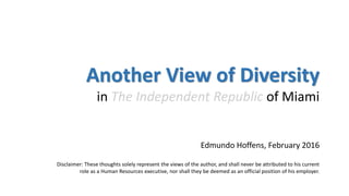Another View of Diversity
in The Independent Republic of Miami
Edmundo Hoffens, February 2016
Disclaimer: These thoughts solely represent the views of the author, and shall never be attributed to his current
role as a Human Resources executive, nor shall they be deemed as an official position of his employer.
 
