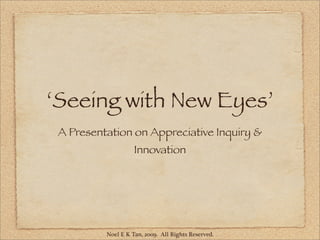 ‘Seeing with New Eyes’
 A Presentation on Appreciative Inquiry &
                    Innovation




          Noel E K Tan, 2009. All Rights Reserved.
 