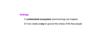 findings:
1 undisturbed ecosystem (commoning) can happen
2 if we create a way to ground the chaos of 8b free people
 