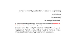 perhaps we haven’t yet gotten there.. because we keep focusing
(and rhetoric ing)
and obsessing
on nonlegit ‘necessities’..
(ie: from hannah arendt‘s promise of politics around 1505 ff.. that politics is about organizing for
these necessities of survival et al.. and the magic wand)
because.. when those nonlegit ‘necessities’ don’t satisfy.. (as they can’t)
we perpetuate the myth of sea world.. of tragedy of the non common..
where scarcity/fear/violence/oppression/order.. are assumed
 