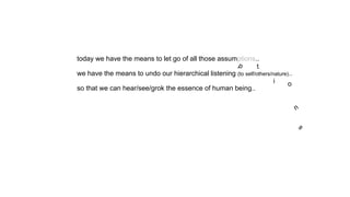 today we have the means to let go of all those assumptions..
we have the means to undo our hierarchical listening (to self/others/nature)..
so that we can hear/see/grok the essence of human being..
p t
i o
n
s
 