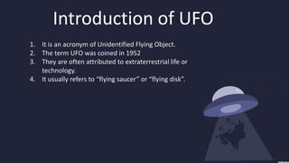 Introduction of UFO
1. It is an acronym of Unidentified Flying Object.
2. The term UFO was coined in 1952
3. They are often attributed to extraterrestrial life or
   technology.
4. It usually refers to “flying saucer” or “flying disk”.
 