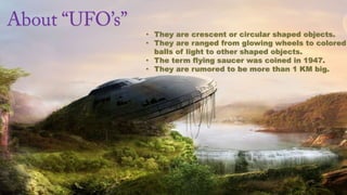 • They are crescent or circular shaped objects.
• They are ranged from glowing wheels to colored
  balls of light to other shaped objects.
• The term flying saucer was coined in 1947.
• They are rumored to be more than 1 KM big.
 