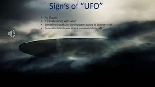 Sign’s of “UFO”
•   No Sound
•   It travels along with wind
•   Sometimes sparks or burning parts falling of during travel.
•   Generally flying lower than a commercial aircraft.
 