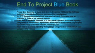 End To Project Blue Book
• Project Blue Book was ordered shut down in December 1969 and the Air Force
  continues to provide the following summary of its investigations:
• No UFO reported, investigated and evaluated by the Air Force was ever an
  indication of threat to our national security;
• There was no evidence submitted to or discovered by the Air Force that sightings
  categorized as "unidentified" represented technological developments or principles
  beyond the range of modern scientific knowledge; and
• There was no evidence indicating that sightings categorized as "unidentified" were
  extraterrestrial vehicles
 