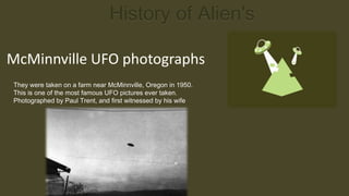 History of Alien's

McMinnville UFO photographs
They were taken on a farm near McMinnville, Oregon in 1950.
This is one of the most famous UFO pictures ever taken.
Photographed by Paul Trent, and first witnessed by his wife
 