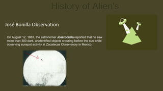 History of Alien's
José Bonilla Observation

On August 12, 1883, the astronomer José Bonilla reported that he saw
more than 300 dark, unidentified objects crossing before the sun while
observing sunspot activity at Zacatecas Observatory in Mexico.
 
