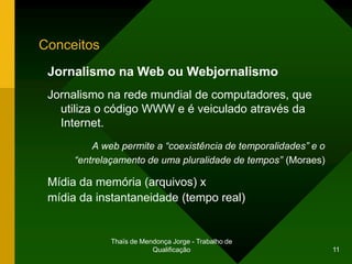 Conceitos
 Jornalismo na Web ou Webjornalismo
 Jornalismo na rede mundial de computadores, que
   utiliza o código WWW e é veiculado através da
   Internet.
          A web permite a “coexistência de temporalidades” e o
      “entrelaçamento de uma pluralidade de tempos” (Moraes)

 Mídia da memória (arquivos) x
 mídia da instantaneidade (tempo real)


              Thaïs de Mendonça Jorge - Trabalho de
                          Qualificação                           11
 