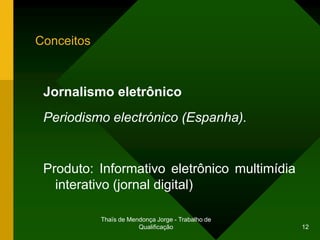 Conceitos



 Jornalismo eletrônico
 Periodismo electrónico (Espanha).


 Produto: Informativo eletrônico multimídia
   interativo (jornal digital)

            Thaïs de Mendonça Jorge - Trabalho de
                        Qualificação                12
 