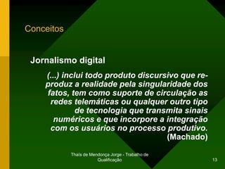 Conceitos


 Jornalismo digital
    (...) inclui todo produto discursivo que re-
    produz a realidade pela singularidade dos
    fatos, tem como suporte de circulação as
     redes telemáticas ou qualquer outro tipo
              de tecnologia que transmita sinais
       numéricos e que incorpore a integração
     com os usuários no processo produtivo.
                                     (Machado)

            Thaïs de Mendonça Jorge - Trabalho de
                        Qualificação                13
 
