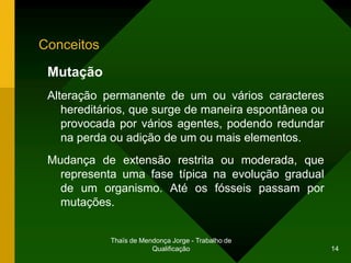 Conceitos

 Mutação
 Alteração permanente de um ou vários caracteres
    hereditários, que surge de maneira espontânea ou
    provocada por vários agentes, podendo redundar
    na perda ou adição de um ou mais elementos.
 Mudança de extensão restrita ou moderada, que
   representa uma fase típica na evolução gradual
   de um organismo. Até os fósseis passam por
   mutações.


            Thaïs de Mendonça Jorge - Trabalho de
                        Qualificação                   14
 