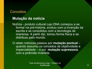 Conceitos
 Mutação da notícia
 Notícia - produto cultural cujo DNA começou a se
   formar na pré-história, evoluiu com a invenção da
   escrita e se consolidou com a tecnologia da
   imprensa. A partir daí, tomou forma física e se
   distribuiu pelo mundo.
 O relato noticioso passou por mutação pontual –
   quando assumiu os conceitos de objetividade e
   imparcialidade – e por mutação supressora,
   com a pirâmide invertida.


            Thaïs de Mendonça Jorge - Trabalho de
                        Qualificação                   15
 
