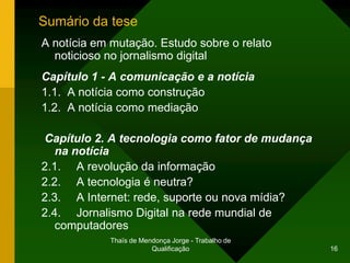 Sumário da tese
A notícia em mutação. Estudo sobre o relato
  noticioso no jornalismo digital
Capítulo 1 - A comunicação e a notícia
1.1. A notícia como construção
1.2. A notícia como mediação

Capítulo 2. A tecnologia como fator de mudança
   na notícia
2.1. A revolução da informação
2.2. A tecnologia é neutra?
2.3. A Internet: rede, suporte ou nova mídia?
2.4. Jornalismo Digital na rede mundial de
   computadores
            Thaïs de Mendonça Jorge - Trabalho de
                        Qualificação                16
 