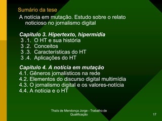 Sumário da tese
A notícia em mutação. Estudo sobre o relato
  noticioso no jornalismo digital

Capítulo 3. Hipertexto, hipermídia
3 .1. O HT e sua história
3 .2. Conceitos
3 .3. Características do HT
3 .4. Aplicações do HT
Capítulo 4. A notícia em mutação
4.1. Gêneros jornalísticos na rede
4.2. Elementos do discurso digital multimídia
4.3. O jornalismo digital e os valores-notícia
4.4. A notícia e o HT


             Thaïs de Mendonça Jorge - Trabalho de
                         Qualificação                17
 
