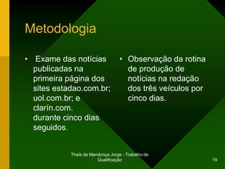 Metodologia

• Exame das notícias               • Observação da rotina
  publicadas na                      de produção de
  primeira página dos                notícias na redação
  sites estadao.com.br;              dos três veículos por
  uol.com.br; e                      cinco dias.
  clarín.com.
  durante cinco dias
  seguidos.


            Thaïs de Mendonça Jorge - Trabalho de
                        Qualificação                         19
 