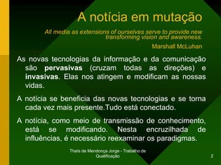 A notícia em mutação
        All media as extensions of ourselves serve to provide new
                              transforming vision and awareness.
                                                         Marshall McLuhan

As novas tecnologias da informação e da comunicação
  são pervasivas (cruzam todas as direções) e
  invasivas. Elas nos atingem e modificam as nossas
  vidas.
A notícia se beneficia das novas tecnologias e se torna
  cada vez mais presente.Tudo está conectado.
A notícia, como meio de transmissão de conhecimento,
  está se modificando. Nesta encruzilhada de
  influências, é necessário reexaminar os paradigmas.
                 Thaïs de Mendonça Jorge - Trabalho de
                             Qualificação                                   2
 
