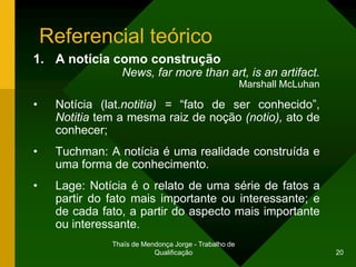 Referencial teórico
1. A notícia como construção
                 News, far more than art, is an artifact.
                                                       Marshall McLuhan

•    Notícia (lat.notitia) = “fato de ser conhecido”,
     Notitia tem a mesma raiz de noção (notio), ato de
     conhecer;
•    Tuchman: A notícia é uma realidade construída e
     uma forma de conhecimento.
•    Lage: Notícia é o relato de uma série de fatos a
     partir do fato mais importante ou interessante; e
     de cada fato, a partir do aspecto mais importante
     ou interessante.
               Thaïs de Mendonça Jorge - Trabalho de
                           Qualificação                                   20
 