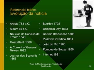 Referencial teórico
   Evolução da notícia

• Arauto 753 a.C.            • Buckley 1702
• Álbum 69 d.C.              • Benjamin Day 1833
• Notícias do Concílio de•       Correio Braziliense 1808
  Trento 1549
                         •       Pirâmide invertida 1861
• Gazzettanti 1600
                         •       João do Rio 1900
• A Current of General
  Newes 1622             •       Pompeu de Souza 1950

• Journal des Sçavants •         Internet 1981
  1665
                  Thaïs de Mendonça Jorge - Trabalho de
                              Qualificação                  23
 