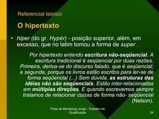 Referencial teórico

  O hipertexto
• hiper (do gr. Hypér) - posição superior, além, em
  excesso, que no latim tomou a forma de super .
       Por hipertexto entendo escritura não-seqüencial. A
         escritura tradicional é seqüencial por duas razões.
   Primeira, deriva-se do discurso falado, que é seqüencial;
   e segunda, porque os livros estão escritos para ler-se de
      forma seqüencial (...) Sem dúvida, as estruturas das
     idéias não são seqüenciais. Estão inter-relacionadas
    em múltiplas direções. E quando escrevemos sempre
    tratamos de relacionar coisas de forma não- seqüencial
                                                   (Nelson).
                Thaïs de Mendonça Jorge - Trabalho de
                            Qualificação                  24
 