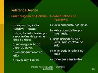 Referencial teórico
. Contribuições de Barthes Características do
                                        hipertexto
  a) fragmentação da                a) texto composto por lexias;
  narrativa – lexias;
                              b) lexias conectadas por
  b) ligação entre textos por     links: rede;
  associações de palavras -
  idéia de rede;              c) links acionados pelo
                                  leitor, sem controle do
  c) reconfiguração do            autor;
  papel do autor;
                              d) leitor pode interferir no
  d) empoderamento do
                                  texto
  leitor;
  e) texto sem limites.       e) conexões sem limites

                Thaïs de Mendonça Jorge - Trabalho de
                            Qualificação                            25
 