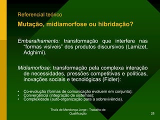Referencial teórico
Mutação, midiamorfose ou hibridação?

Embaralhamento: transformação que interfere nas
  “formas visíveis” dos produtos discursivos (Lamizet,
  Adghirni).

Midiamorfose: transformação pela complexa interação
  de necessidades, pressões competitivas e políticas,
  inovações sociais e tecnológicas (Fidler):

•   Co-evolução (formas de comunicação evoluem em conjunto);
•   Convergência (integração de sistemas);
•   Complexidade (auto-organização para a sobrevivência).

                 Thaïs de Mendonça Jorge - Trabalho de
                             Qualificação                      28
 