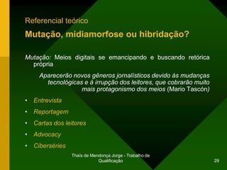 Referencial teórico
Mutação, midiamorfose ou hibridação?

Mutação: Meios digitais se emancipando e buscando retórica
  própria
    Aparecerão novos gêneros jornalísticos devido às mudanças
      tecnológicas e à irrupção dos leitores, que cobrarão muito
                  mais protagonismo dos meios (Mario Tascón)
• Entrevista
• Reportagem
• Cartas dos leitores
• Advocacy
• Ciberséries
                Thaïs de Mendonça Jorge - Trabalho de
                            Qualificação                           29
 