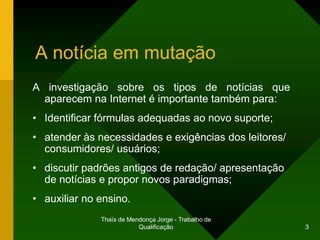 A notícia em mutação
A investigação sobre os tipos de notícias que
  aparecem na Internet é importante também para:
• Identificar fórmulas adequadas ao novo suporte;
• atender às necessidades e exigências dos leitores/
  consumidores/ usuários;
• discutir padrões antigos de redação/ apresentação
  de notícias e propor novos paradigmas;
• auxiliar no ensino.
              Thaïs de Mendonça Jorge - Trabalho de
                          Qualificação                 3
 