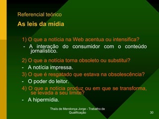 Referencial teórico
As leis da mídia

 1) O que a notícia na Web acentua ou intensifica?
  - A interação do consumidor com o conteúdo
     jornalístico.
 2) O que a notícia torna obsoleto ou substitui?
 - A notícia impressa.
 3) O que é resgatado que estava na obsolescência?
 - O poder do leitor.
 4) O que a notícia produz ou em que se transforma,
     se levada a seu limite?
 - A hipermídia.
              Thaïs de Mendonça Jorge - Trabalho de
                          Qualificação                30
 