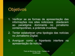 Objetivos

1. Verificar se as formas de apresentação das
   informações nos sites noticiosos obedecem
   ao paradigma dominante no jornalismo
   contemporâneo, a pirâmide invertida;
2. Tentar estabelecer uma tipologia das notícias
   no Jornalismo Digital;
3. Averiguar como o hipertexto interfere na
   apresentação da notícia;

            Thaïs de Mendonça Jorge - Trabalho de
                        Qualificação                4
 