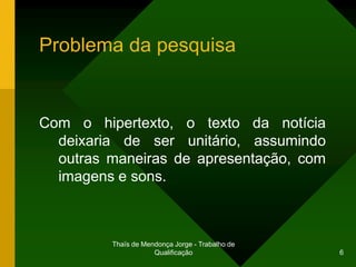 Problema da pesquisa


Com o hipertexto, o texto da notícia
  deixaria de ser unitário, assumindo
  outras maneiras de apresentação, com
  imagens e sons.



         Thaïs de Mendonça Jorge - Trabalho de
                     Qualificação                6
 