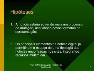 Hipóteses

1. A notícia estaria sofrendo mais um processo
   de mutação, assumindo novos formatos de
   apresentação;


2. Os principais elementos da notícia digital já
   permitiriam o esboço de uma tipologia das
   notícias encontradas nos sites, integrando
   recursos multimídia.

             Thaïs de Mendonça Jorge - Trabalho de
                         Qualificação                7
 