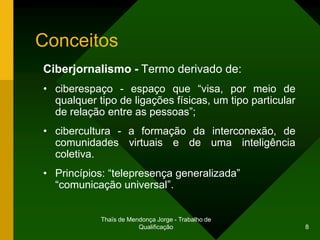 Conceitos
Ciberjornalismo - Termo derivado de:
• ciberespaço - espaço que “visa, por meio de
  qualquer tipo de ligações físicas, um tipo particular
  de relação entre as pessoas”;
• cibercultura - a formação da interconexão, de
  comunidades virtuais e de uma inteligência
  coletiva.
• Princípios: “telepresença generalizada”
  “comunicação universal”.


            Thaïs de Mendonça Jorge - Trabalho de
                        Qualificação                      8
 