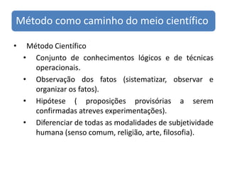 MétodoCientíficoConjunto de conhecimentos lógicos e de técnicas operacionais.Observação dos fatos (sistematizar, observar e organizar os fatos).Hipótese ( proposições provisórias a serem confirmadas atreves experimentações).Diferenciar de todas as modalidades de subjetividade humana (senso comum, religião, arte, filosofia).