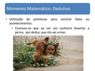 Utilização de premissas para concluir fatos ou acontecimentos.Concluiu-se que ao ver um cachorro levantar a perna,  por deduz, que ela vai urinar.