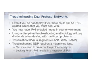 © 2015 Global Technology Resources, Inc. All Rights Reserved.
•  Even if you do not deploy IPv6, there could still be IPv6-
related issues that you must deal with.
•  You now have IPv6-enabled nodes in your environment.
•  Using a disciplined troubleshooting methodology will pay
dividends when dealing with multi-part problems.
•  Troubleshoot IPv6 in segments (LAN1, WAN, LAN2)
•  Troubleshooting NDP requires a magnifying lens.
–  You may need to break out the protocol analyzer
–  Looking for an IPv6 needle in a haystack of IPv4
TroubleshooNng	
  Dual	
  Protocol	
  Networks	
  
 