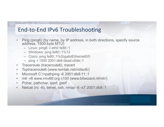 © 2015 Global Technology Resources, Inc. All Rights Reserved.
•  Ping (ping6) (by name, by IP address, in both directions, specify source
address, 1500-byte MTU)
–  Linux: ping6 -I eth0 fe80::1
–  Windows: ping fe80::1%12
–  Cisco: ping fe80::1%GigabitEthernet0/0
–  ping -l 1500 2001:db8:dead:c0de::1
•  Traceroute (traceroute6), tracert
•  Tcptraceroute6 (www.remlab.net/ndisc6/)
•  Microsoft C:>pathping -6 2001:db8:11::1
•  mtr -r6 www.rmv6tf.org c100 (www.bitwizard.nl/mtr/)
•  Pchar, pathchar, iperf, jperf
•  Netcat (nc -6), telnet, ssh, nmap -6 -sT 2001:db8::1
End-­‐to-­‐End	
  IPv6	
  TroubleshooNng	
  
 