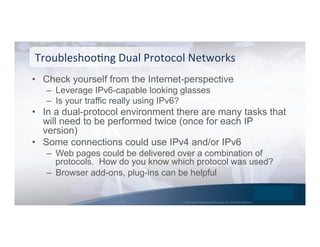 © 2015 Global Technology Resources, Inc. All Rights Reserved.
•  Check yourself from the Internet-perspective
–  Leverage IPv6-capable looking glasses
–  Is your traffic really using IPv6?
•  In a dual-protocol environment there are many tasks that
will need to be performed twice (once for each IP
version)
•  Some connections could use IPv4 and/or IPv6
–  Web pages could be delivered over a combination of
protocols. How do you know which protocol was used?
–  Browser add-ons, plug-ins can be helpful
TroubleshooNng	
  Dual	
  Protocol	
  Networks	
  
 